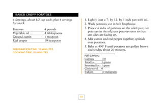 BAKED CRISPY POTATOES

1. Lightly coat a 7- by 12- by 1-inch pan with oil.
2. Wash potatoes; cut in half lengthwise.
3. Place cut sides of potatoes on the oiled pan; rub
potatoes in the oil; turn potatoes over so that
cut sides are facing up.
4. Mix cumin and red pepper together; sprinkle
over potatoes.
5. Bake at 400˚ F until potatoes are golden brown
and tender, about 20 minutes.

4 Servings, about 1/2 cup each, plus 4 servings
for snack
Potatoes
Vegetable oil
Ground cumin
Red pepper

4 pounds
4 tablespoons
1 teaspoon
1/4 teaspoon

PREPARATION TIME: 10 MINUTES
COOKING TIME: 20 MINUTES

PER SERVING:

Calories
Total fat
Saturated fat
Cholesterol
Sodium

49

170
5 grams
1 gram
0
10 milligrams

 