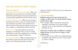 TIPS FOR HEALTHY, THRIFTY MEALS
good use of leftovers. This can cut your cooking time
and food costs.

WHY PLAN MEALS?

To help you and your family be healthier. When you
plan meals, you can make sure you include enough
foods from each food group. Pay special attention to
serving enough vegetables and fruits in family meals.

TIPS FOR PLANNING

Build the main part of your meal around rice,
noodles, or other grains. Use small amounts of meat,
poultry, fish, or eggs.
• For example, make a casserole by mixing rice,
vegetables, and chicken. Or try Beef-Noodle
Casserole (p. 22) or Stir-Fried Pork and Vegetables
with Rice (p. 26).

To help you balance meals. When you are serving a
food with a lot of fat or salt, you can plan lowfat or
low-salt foods to go with it. For example, ham is
high in salt. If you have ham for dinner, you also can
serve a salad or a vegetable that doesn’t need salt.
To save money. If you plan before you go food
shopping, you will know what you have on hand
and what you need. Also, shopping from a list helps
you avoid expensive “impulse” purchases.

Add variety to family meals. In addition to cooking
family favorites, try new, low-cost recipes or food
combinations.
• For example, if you usually serve mashed potatoes,
try Baked Crispy Potatoes (p. 49) or Potato Salad
(p. 58) for a change.

To save time and effort. When you plan meals, you
have foods on hand and make fewer trips to the
grocery store. Planning also helps you make

continued

5

 
