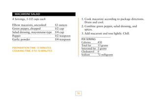 MACARONI SALAD

1. Cook macaroni according to package directions.
Drain and cool.
2. Combine green pepper, salad dressing, and
spices.
3. Add macaroni and toss lightly. Chill.

4 Servings, 1-1/2 cups each
Elbow macaroni, uncooked
Green pepper, chopped
Salad dressing, mayonnaise-type
Pepper
Garlic powder

12 ounces
1/2 cup
1/4 cup
1/2 teaspoon
1/4 teaspoon

PER SERVING:

Calories
Total fat
Saturated fat
Cholesterol
Sodium

PREPARATION TIME: 15 MINUTES
COOKING TIME: 8 TO 10 MINUTES

56

430
13 grams
2 grams
0
72 milligrams

 
