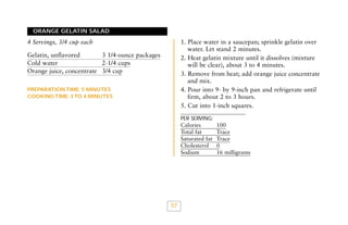 ORANGE GELATIN SALAD

1. Place water in a saucepan; sprinkle gelatin over
water. Let stand 2 minutes.
2. Heat gelatin mixture until it dissolves (mixture
will be clear), about 3 to 4 minutes.
3. Remove from heat; add orange juice concentrate
and mix.
4. Pour into 9- by 9-inch pan and refrigerate until
firm, about 2 to 3 hours.
5. Cut into 1-inch squares.

4 Servings, 3/4 cup each
Gelatin, unflavored
3 1/4-ounce packages
Cold water
2-1/4 cups
Orange juice, concentrate 3/4 cup
PREPARATION TIME: 5 MINUTES
COOKING TIME: 3 TO 4 MINUTES

PER SERVING:

Calories
Total fat
Saturated fat
Cholesterol
Sodium

57

100
Trace
Trace
0
16 milligrams

 