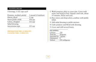 POTATO SALAD

1. Wash potatoes; place in sauce pan. Cover with
water and bring to boil. Simmer until soft, about
15 minutes. Drain and cool.
2. Dice onion and chop celery; combine with pickle
relish.
3. Add salad dressing to pickle mixture.
4. Cube potatoes and blend with dressing.
5. Cover and chill several hours.

4 Servings, 1-1/2 cups each
Potatoes, washed, peeled
Onion, diced
Sweet pickle relish
Celery, chopped
Salad dressing,
mayonnaise-type

1 pound (4 medium)
1 cup
1/4 cup
1/2 cup
1/2 cup

PER SERVING:

PREPARATION TIME: 25 MINUTES
COOKING TIME: 15 MINUTES

Calories
Total fat
Saturated fat
Cholesterol
Sodium

58

350
24 grams
3 grams
0
290 milligrams

 