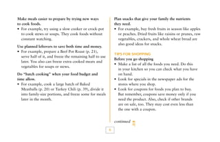 Make meals easier to prepare by trying new ways
to cook foods.
• For example, try using a slow cooker or crock-pot
to cook stews or soups. They cook foods without
constant watching.

Plan snacks that give your family the nutrients
they need.
• For example, buy fresh fruits in season like apples
or peaches. Dried fruits like raisins or prunes, raw
vegetables, crackers, and whole wheat bread are
also good ideas for snacks.

Use planned leftovers to save both time and money.
• For example, prepare a Beef Pot Roast (p. 21),
serve half of it, and freeze the remaining half to use
later. You also can freeze extra cooked meats and
vegetables for soups or stews.

TIPS FOR SHOPPING

Before you go shopping
• Make a list of all the foods you need. Do this
in your kitchen so you can check what you have
on hand.
• Look for specials in the newspaper ads for the
stores where you shop.
• Look for coupons for foods you plan to buy.
But remember, coupons save money only if you
need the product. Also, check if other brands
are on sale, too. They may cost even less than
the one with a coupon.

Do “batch cooking” when your food budget and
time allow.
• For example, cook a large batch of Baked
Meatballs (p. 20) or Turkey Chili (p. 39), divide it
into family-size portions, and freeze some for meals
later in the month.

continued

6

 