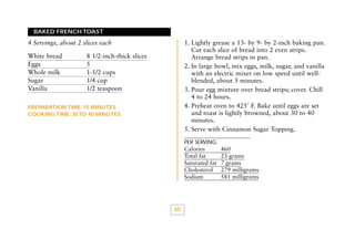 BAKED FRENCH TOAST

1. Lightly grease a 13- by 9- by 2-inch baking pan.
Cut each slice of bread into 2 even strips.
Arrange bread strips in pan.
2. In large bowl, mix eggs, milk, sugar, and vanilla
with an electric mixer on low speed until wellblended, about 5 minutes.
3. Pour egg mixture over bread strips; cover. Chill
4 to 24 hours.
4. Preheat oven to 425˚ F. Bake until eggs are set
and toast is lightly browned, about 30 to 40
minutes.
5. Serve with Cinnamon Sugar Topping.

4 Servings, about 2 slices each
White bread
Eggs
Whole milk
Sugar
Vanilla

8 1/2-inch-thick slices
5
1-1/2 cups
1/4 cup
1/2 teaspoon

PREPARATION TIME: 15 MINUTES
COOKING TIME: 30 TO 40 MINUTES

PER SERVING:

Calories
Total fat
Saturated fat
Cholesterol
Sodium

60

460
23 grams
7 grams
279 milligrams
581 milligrams

 