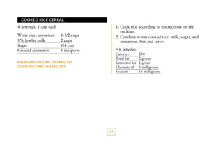 COOKED RICE CEREAL

1. Cook rice according to instructions on the
package.
2. Combine warm cooked rice, milk, sugar, and
cinnamon. Stir and serve.

4 Servings, 1 cup each
White rice, uncooked
1% lowfat milk
Sugar
Ground cinnamon

1-1/2 cups
2 cups
1/4 cup
1 teaspoon

PER SERVING:

Calories
Total fat
Saturated fat
Cholesterol
Sodium

PREPARATION TIME: 10 MINUTES
COOKING TIME: 15 MINUTES

61

250
2 grams
1 gram
5 milligrams
66 milligrams

 