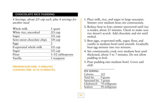 CHOCOLATE RICE PUDDING

1. Place milk, rice, and sugar in large saucepan.
Simmer over medium heat; stir continuously.
2. Reduce heat to low; simmer uncovered until rice
is tender, about 25 minutes. Check to make sure
rice doesn’t scorch. Add chocolate and stir until
melted.
3. Beat eggs, evaporated milk, sugar, flour, and
vanilla in medium bowl until smooth. Gradually
beat egg mixture into rice mixture.
4. Stir continuously; cook over medium heat until
thickened, about 5 to 7 minutes. Do not allow
pudding to boil.
5. Pour pudding into medium bowl. Cover and
chill.

4 Servings, about 2/3 cup each, plus 4 servings for
another meal
Whole milk
White rice, uncooked
Sugar
Semi-sweet chocolate chips
Eggs
Evaporated whole milk
Sugar
Flour
Vanilla

1 quart
2/3 cup
1/2 cup
1/4 cup
2
1/2 cup
1/2 cup
1-1/2 tablespoons
1 teaspoon

PREPARATION TIME: 15 MINUTES
COOKING TIME: 30 TO 35 MINUTES

PER SERVING:

Calories
Total fat
Saturated fat
Cholesterol
Sodium

63

325
9 grams
5 grams
74 milligrams
94 milligrams

 