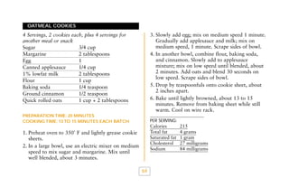 OATMEAL COOKIES

3. Slowly add egg; mix on medium speed 1 minute.
Gradually add applesauce and milk; mix on
medium speed, 1 minute. Scrape sides of bowl.
4. In another bowl, combine flour, baking soda,
and cinnamon. Slowly add to applesauce
mixture; mix on low speed until blended, about
2 minutes. Add oats and blend 30 seconds on
low speed. Scrape sides of bowl.
5. Drop by teaspoonfuls onto cookie sheet, about
2 inches apart.
6. Bake until lightly browned, about 13 to 15
minutes. Remove from baking sheet while still
warm. Cool on wire rack.

4 Servings, 2 cookies each, plus 4 servings for
another meal or snack
Sugar
3/4 cup
Margarine
2 tablespoons
Egg
1
Canned applesauce
1/4 cup
1% lowfat milk
2 tablespoons
Flour
1 cup
Baking soda
1/4 teaspoon
Ground cinnamon
1/2 teaspoon
Quick rolled oats
1 cup + 2 tablespoons
PREPARATION TIME: 20 MINUTES
COOKING TIME: 13 TO 15 MINUTES EACH BATCH

PER SERVING:

Calories
Total fat
Saturated fat
Cholesterol
Sodium

1. Preheat oven to 350˚ F and lightly grease cookie
sheets.
2. In a large bowl, use an electric mixer on medium
speed to mix sugar and margarine. Mix until
well blended, about 3 minutes.
64

215
4 grams
1 gram
27 milligrams
84 milligrams

 