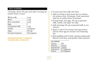 RICE PUDDING

1. In sauce pan, heat milk and water.
2. Add rice, bring to boil, lower heat to simmer;
stir mixture every 10 minutes. Cook uncovered
until rice is tender, about 30 minutes.
3. In large bowl, mix eggs, 3/4 cup evaporated
milk, vanilla, and sugar. Set aside.
4. Add remaining 1/4 cup evaporated milk to rice
mixture.
5. Spoon 1 cup of rice mixture into egg mixture
and stir. Pour egg-rice mixture into remaining
rice.
6. Heat pudding until it boils, stirring continuously.
Remove from heat, and sprinkle with cinnamon.

4 Servings, about 1/4 cups each, plus 4 servings for
another meal or snack
Whole milk
Water
Rice, uncooked
Eggs
Evaporated milk
Vanilla
Sugar
Ground cinnamon

1 cup
1 cup
1 cup
2
1 cup
1 teaspoon
1/4 cup
1/8 teaspoon

PREPARATION TIME: 15 MINUTES
COOKING TIME: 40 MINUTES

PER SERVING:

Calories
Total fat
Saturated fat
Cholesterol
Sodium

67

190
5 grams
3 grams
67 milligrams
66 milligrams

 