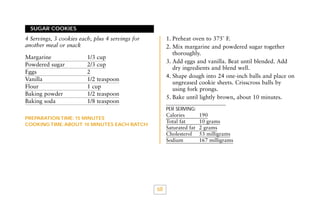 SUGAR COOKIES

1. Preheat oven to 375˚ F.
2. Mix margarine and powdered sugar together
thoroughly.
3. Add eggs and vanilla. Beat until blended. Add
dry ingredients and blend well.
4. Shape dough into 24 one-inch balls and place on
ungreased cookie sheets. Crisscross balls by
using fork prongs.
5. Bake until lightly brown, about 10 minutes.

4 Servings, 3 cookies each, plus 4 servings for
another meal or snack
Margarine
Powdered sugar
Eggs
Vanilla
Flour
Baking powder
Baking soda

1/3 cup
2/3 cup
2
1/2 teaspoon
1 cup
1/2 teaspoon
1/8 teaspoon

PER SERVING:

Calories
Total fat
Saturated fat
Cholesterol
Sodium

PREPARATION TIME: 15 MINUTES
COOKING TIME: ABOUT 10 MINUTES EACH BATCH

68

190
10 grams
2 grams
53 milligrams
167 milligrams

 