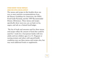 HOW WERE THESE MENUS
AND RECIPES DEVELOPED?

The menus and recipes in this booklet show one
way to meet nutrition recommendations from
the Dietary Guidelines for Americans, the USDA
Food Guide Pyramid, and the 1989 Recommended
Dietary Allowances. These menus and recipes
specifically show ways you can cut back on fat,
sugars, and salt on a limited food budget.
The list of foods and amounts used for these menus
and recipes reflect the amount of food that could be
used for 1 week for a four-person family with two
adults and two children ages 6 to 11. Pregnant or
nursing women and others with special health
conditions may use these menus and recipes also, but
may need additional foods or supplements.

75

 