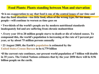 Food Plants: Plants standing between Man and starvation
•It is no exaggeration to say that food is one of the central issues of our time and
that the food situation—too little food, often of the wrong type, for too many
people—will continue to worsen as time goes on
• Two-thirds of the world's people are by modern nutritional standards
inadequately fed and are suffering from chronic malnutrition
•. Every year 10 to 20 million people starve to death or die of related causes. To
compound this, the world's population is increasing at the rate of 2 percent per
year, or by about 75 million persons annually
• 23 August 2009, the Earth's population is estimated by the
United States Census Bureau to be 6.779 billion
•If the current rate continues, our present world population of 7 billion will double
in 35 years. The United Nations estimates that by the year 2050 there will be 8.96
billion people on the earth.
 