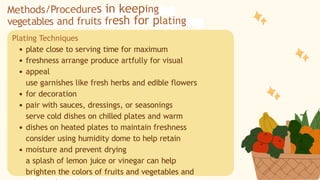 Plating Techniques
plate close to serving time for maximum
freshness arrange produce artfully for visual
appeal
use garnishes like fresh herbs and edible flowers
for decoration
pair with sauces, dressings, or seasonings
serve cold dishes on chilled plates and warm
dishes on heated plates to maintain freshness
consider using humidity dome to help retain
moisture and prevent drying
a splash of lemon juice or vinegar can help
brighten the colors of fruits and vegetables and
Methods/Procedures in keeping
vegetables and fruits fresh for plating
 