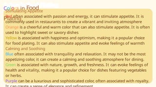 Stimulating Appetite
Red often associated with passion and energy, it can stimulate appetite. It is
commonly used in restaurants to create a vibrant and inviting atmosphere
Orange is a cheerful and warm color that can also stimulate appetite. It is often
used to highlight sweet or savory dishes
Yellow is associated with happiness and optimism, making it a popular choice
for food plating. It can also stimulate appetite and evoke feelings of warmth
Calming and Soothing
Blue often associated with tranquility and relaxation. It may not be the most
appetizing color, it can create a calming and soothing atmosphere for dining.
Green is associated with nature, growth, and freshness. It can evoke feelings of
health and vitality, making it a popular choice for dishes featuring vegetables
or herbs.
Purple can be a luxurious and sophisticated color, often associated with royalty.
Colors in Food
Plating
 