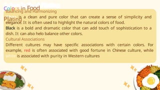 Balancing and Harmonizing
White is a clean and pure color that can create a sense of simplicity and
elegance. It is often used to highlight the natural colors of food.
Black is a bold and dramatic color that can add touch of sophistication to a
dish. It can also helo balance other colors.
Cultural Associations
Different cultures may have specific associations with certain colors. For
example, red is often associated with good fortune in Chinese culture, while
white is associated with purity in Western cultures
Colors in Food
Plating
 