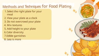 Methods and Techniques for Food Plating
1.Select the right plate for your
meal
2. View your plate as a clock
3. Do not overcrowd your plate
4. Mix textures
5. Add height to your plate
6.Color diversity
7.Edible garnishes
8. Less is more
 