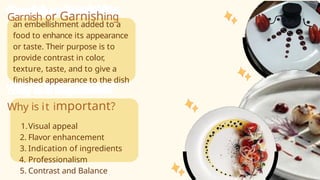 Garnish or Garnishing
an embellishment added to a
food to enhance its appearance
or taste. Their purpose is to
provide contrast in color,
texture, taste, and to give a
finished appearance to the dish
Why is it important?
1.Visual appeal
2. Flavor enhancement
3. Indication of ingredients
4. Professionalism
5. Contrast and Balance
 