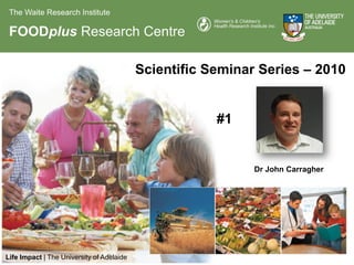 The Waite Research Institute

 FOODplus Research Centre

                                           Scientific Seminar Series – 2010


                                                       #1


                                                             Dr John Carragher




Life Impact | The University of Adelaide
 