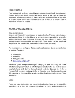 FOOD POISONING
Food poisoning is an illness caused by eating contaminated food. It’s not usually
serious and usually most people get better within a few days without any
treatment. Infectious organisms or their toxins can contaminate food at any point
of processing or production. Contamination can also occur at home if food is
incorrectly handled or cooked.
CAUSES OF FOOD POISONING
Viruses and bacteria
Viruses are the most frequent cause of food poisoning. The next highest causes
are bacteria. About 31 viraland bacterial pathogens are responsiblefor almost 9.4
million diagnosed food poisoning illnesses per year; about 39 million food
poisoning cases are unspecified (undiagnosed). Yearly, about 128,000 people are
hospitalized and about 3,000 die from all causes of food poisoning.
The most common pathogens that caused hospitalizations due to contamination
of foods or fluids are:
1. Salmonella
2. Norovirus
3. Campylobacter
4. Escherichia coli (E. coli)
Infectious agents comprise the largest category of food poisoning, but a viral
infections comprise the bulk of infected patients but are far less likely to cause
hospitalizations and deaths than Salmonella bacteria. Because the bulk of
"unspecified" causes is probably similar to the make up of the diagnosed causes,
this grouping of viruses and bacteria is considered to be the main causes of food
poisoning .
Toxins
There are many toxins that can cause food poisoning. Some are produced by
bacteria on or in food and others are produced by plants and animals/fish or
 