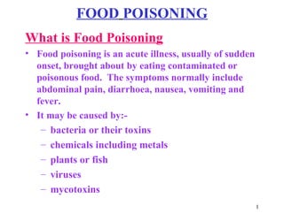 1
FOOD POISONING
What is Food Poisoning
• Food poisoning is an acute illness, usually of sudden
onset, brought about by eating contaminated or
poisonous food. The symptoms normally include
abdominal pain, diarrhoea, nausea, vomiting and
fever.
• It may be caused by:-
– bacteria or their toxins
– chemicals including metals
– plants or fish
– viruses
– mycotoxins
 