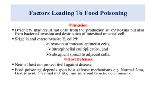 Factors Leading To Food Poisoning
Invasion
 Dysentery may result not only from the production of cytotoxins but also
from bacterial invasion and destruction of intestinal mucosal cell.
 Shigella and enteroinvasive E. coli
Invasion of mucosal epithelial cells,
Intraepithelial multiplication, and
Subsequent spread to adjacent cells.
Host Defenses
 Normal host can protect itself against disease.
 Food poisoning depends upon host defense mechanisms e.g. Normal flora,
Gastric acid, Intestinal motility, Immunity and Genetic determinants.
 