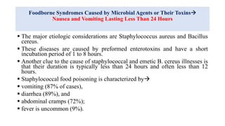 Foodborne Syndromes Caused by Microbial Agents or Their Toxins
Nausea and Vomiting Lasting Less Than 24 Hours
 The major etiologic considerations are Staphylococcus aureus and Bacillus
cereus.
 These diseases are caused by preformed enterotoxins and have a short
incubation period of 1 to 8 hours.
 Another clue to the cause of staphylococcal and emetic B. cereus illnesses is
that their duration is typically less than 24 hours and often less than 12
hours.
 Staphylococcal food poisoning is characterized by
 vomiting (87% of cases),
 diarrhea (89%), and
 abdominal cramps (72%);
 fever is uncommon (9%).
 