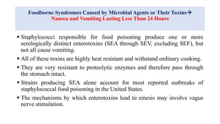 Foodborne Syndromes Caused by Microbial Agents or Their Toxins
Nausea and Vomiting Lasting Less Than 24 Hours
 Staphylococci responsible for food poisoning produce one or more
serologically distinct enterotoxins (SEA through SEV, excluding SEF), but
not all cause vomiting.
 All of these toxins are highly heat resistant and withstand ordinary cooking.
 They are very resistant to proteolytic enzymes and therefore pass through
the stomach intact.
 Strains producing SEA alone account for most reported outbreaks of
staphylococcal food poisoning in the United States.
 The mechanisms by which enterotoxins lead to emesis may involve vagus
nerve stimulation.
 