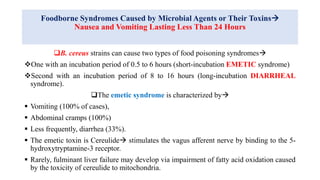 Foodborne Syndromes Caused by Microbial Agents or Their Toxins
Nausea and Vomiting Lasting Less Than 24 Hours
B. cereus strains can cause two types of food poisoning syndromes
One with an incubation period of 0.5 to 6 hours (short-incubation EMETIC syndrome)
Second with an incubation period of 8 to 16 hours (long-incubation DIARRHEAL
syndrome).
The emetic syndrome is characterized by
 Vomiting (100% of cases),
 Abdominal cramps (100%)
 Less frequently, diarrhea (33%).
 The emetic toxin is Cereulide stimulates the vagus afferent nerve by binding to the 5-
hydroxytryptamine-3 receptor.
 Rarely, fulminant liver failure may develop via impairment of fatty acid oxidation caused
by the toxicity of cereulide to mitochondria.
 