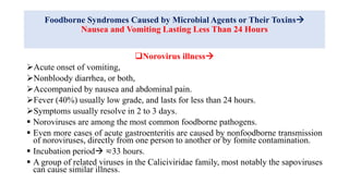 Foodborne Syndromes Caused by Microbial Agents or Their Toxins
Nausea and Vomiting Lasting Less Than 24 Hours
Norovirus illness
Acute onset of vomiting,
Nonbloody diarrhea, or both,
Accompanied by nausea and abdominal pain.
Fever (40%) usually low grade, and lasts for less than 24 hours.
Symptoms usually resolve in 2 to 3 days.
 Noroviruses are among the most common foodborne pathogens.
 Even more cases of acute gastroenteritis are caused by nonfoodborne transmission
of noroviruses, directly from one person to another or by fomite contamination.
 Incubation period ≂33 hours.
 A group of related viruses in the Caliciviridae family, most notably the sapoviruses
can cause similar illness.
 