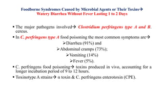 Foodborne Syndromes Caused by Microbial Agents or Their Toxins
Watery Diarrhea Without Fever Lasting 1 to 2 Days
 The major pathogens involved Clostridium perfringens type A and B.
cereus.
 In C. perfringens type A food poisoning the most common symptoms are
Diarrhea (91%) and
Abdominal cramps (73%);
Vomiting (14%)
Fever (5%).
 C. perfringens food poisoning toxins produced in vivo, accounting for a
longer incubation period of 9 to 12 hours.
 Toxinotype A strains α toxin & C. perfringens enterotoxin (CPE).
 