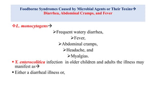 Foodborne Syndromes Caused by Microbial Agents or Their Toxins
Diarrhea, Abdominal Cramps, and Fever
L. monocytogens
Frequent watery diarrhea,
Fever,
Abdominal cramps,
Headache, and
Myalgias.
 Y. enterocolitica infection in older children and adults the illness may
manifest as
 Either a diarrheal illness or,
 