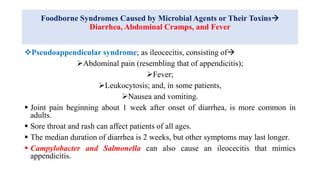 Foodborne Syndromes Caused by Microbial Agents or Their Toxins
Diarrhea, Abdominal Cramps, and Fever
Pseudoappendicular syndrome; as ileocecitis, consisting of
Abdominal pain (resembling that of appendicitis);
Fever;
Leukocytosis; and, in some patients,
Nausea and vomiting.
 Joint pain beginning about 1 week after onset of diarrhea, is more common in
adults.
 Sore throat and rash can affect patients of all ages.
 The median duration of diarrhea is 2 weeks, but other symptoms may last longer.
 Campylobacter and Salmonella can also cause an ileocecitis that mimics
appendicitis.
 