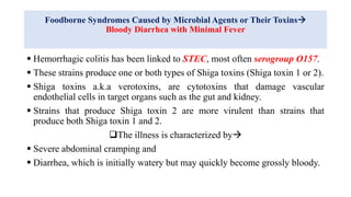Foodborne Syndromes Caused by Microbial Agents or Their Toxins
Bloody Diarrhea with Minimal Fever
 Hemorrhagic colitis has been linked to STEC, most often serogroup O157.
 These strains produce one or both types of Shiga toxins (Shiga toxin 1 or 2).
 Shiga toxins a.k.a verotoxins, are cytotoxins that damage vascular
endothelial cells in target organs such as the gut and kidney.
 Strains that produce Shiga toxin 2 are more virulent than strains that
produce both Shiga toxin 1 and 2.
The illness is characterized by
 Severe abdominal cramping and
 Diarrhea, which is initially watery but may quickly become grossly bloody.
 