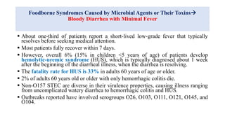 Foodborne Syndromes Caused by Microbial Agents or Their Toxins
Bloody Diarrhea with Minimal Fever
 About one-third of patients report a short-lived low-grade fever that typically
resolves before seeking medical attention.
 Most patients fully recover within 7 days.
 However, overall 6% (15% in children <5 years of age) of patients develop
hemolytic-uremic syndrome (HUS), which is typically diagnosed about 1 week
after the beginning of the diarrheal illness, when the diarrhea is resolving.
 The fatality rate for HUS is 33% in adults 60 years of age or older.
 2% of adults 60 years old or older with only hemorrhagic colitis die.
 Non-O157 STEC are diverse in their virulence properties, causing illness ranging
from uncomplicated watery diarrhea to hemorrhagic colitis and HUS.
 Outbreaks reported have involved serogroups O26, O103, O111, O121, O145, and
O104.
 