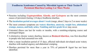 Foodborne Syndromes Caused by Microbial Agents or Their Toxins
Persistent Diarrhea Lasting 2 or More Weeks
 Parasites including Cryptosporidium, Giardia, and Cyclospora are the most common
causes of persistent (lasting ≥14 days) foodborne diarrhea.
 The incubation period averages about 1 week (range, about 2 days to 2 or more weeks)
 The most common symptoms are watery diarrhea, anorexia, weight loss, abdominal
cramps, nausea, and body aches, Vomiting and low-grade fever may occur.
 Untreated illness can last for weeks or months, with a remitting-relapsing course and
prolonged fatigue.
 A distinctive chronic watery diarrhea, known as Brainerd diarrhea, was first described
in people who had consumed raw milk.
 After a mean incubation period of 15 days, affected individuals developed acute watery
diarrhea with marked urgency and abdominal cramping.
 Diarrhea persisted for more than a year in 75% of patients Agent has not been
identified.
 