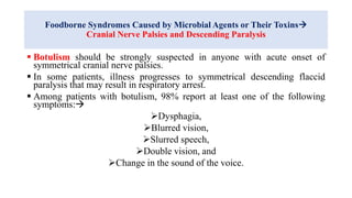 Foodborne Syndromes Caused by Microbial Agents or Their Toxins
Cranial Nerve Palsies and Descending Paralysis
 Botulism should be strongly suspected in anyone with acute onset of
symmetrical cranial nerve palsies.
 In some patients, illness progresses to symmetrical descending flaccid
paralysis that may result in respiratory arrest.
 Among patients with botulism, 98% report at least one of the following
symptoms:
Dysphagia,
Blurred vision,
Slurred speech,
Double vision, and
Change in the sound of the voice.
 