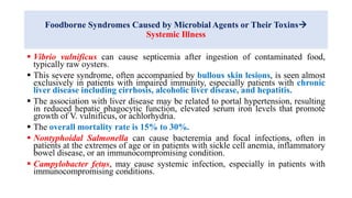 Foodborne Syndromes Caused by Microbial Agents or Their Toxins
Systemic Illness
 Vibrio vulnificus can cause septicemia after ingestion of contaminated food,
typically raw oysters.
 This severe syndrome, often accompanied by bullous skin lesions, is seen almost
exclusively in patients with impaired immunity, especially patients with chronic
liver disease including cirrhosis, alcoholic liver disease, and hepatitis.
 The association with liver disease may be related to portal hypertension, resulting
in reduced hepatic phagocytic function, elevated serum iron levels that promote
growth of V. vulnificus, or achlorhydria.
 The overall mortality rate is 15% to 30%.
 Nontyphoidal Salmonella can cause bacteremia and focal infections, often in
patients at the extremes of age or in patients with sickle cell anemia, inflammatory
bowel disease, or an immunocompromising condition.
 Campylobacter fetus, may cause systemic infection, especially in patients with
immunocompromising conditions.
 