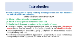 Introduction
Food poisoning means illness resulting from ingestion of food with microbial
or non-microbial contamination.
The condition is characterized by
(a) History of ingestion of a common food
(b) Attack of many persons at the same time, and
(c) Similarity of signs and symptoms in the majority of cases.
 The World Health Organization estimates that there are more than 1000 million
cases of acute diarrhea annually in developing countries, with 3-4 million deaths.
 According to the Food Standards Agency (FSA) there are nearly 900000 cases of
food poisoning each year.
 Foodborne diseases result from ingestion of a wide variety of foods contaminated
with pathogenic microorganisms, microbial toxins, and chemicals.
 