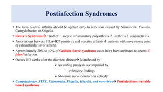 Postinfection Syndromes
 The term reactive arthritis should be applied only to infections caused by Salmonella, Yersinia,
Campylobacter, or Shigella.
 Reiter’s Syndrome Triad of 1. aseptic inflammatory polyarthritis 2. urethritis 3. conjunctivitis.
 Associations between HLA-B27 positivity and reactive arthritis patients with more severe joint
or extraarticular involvement.
 Approximately 20% to 40% of Guillain-Barré syndrome cases have been attributed to recent C.
jejuni infection.
 Occurs 1-3 weeks after the diarrheal disease Manifested by
Ascending paralysis accompanied by
Sensory findings
Abnormal nerve conduction velocity.
 Campylobacter, STEC, Salmonella, Shigella, Giardia, and norovirus Postinfectious irritable
bowel syndrome.
 