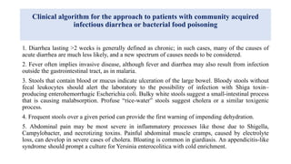 Clinical algorithm for the approach to patients with community acquired
infectious diarrhea or bacterial food poisoning
1. Diarrhea lasting >2 weeks is generally defined as chronic; in such cases, many of the causes of
acute diarrhea are much less likely, and a new spectrum of causes needs to be considered.
2. Fever often implies invasive disease, although fever and diarrhea may also result from infection
outside the gastrointestinal tract, as in malaria.
3. Stools that contain blood or mucus indicate ulceration of the large bowel. Bloody stools without
fecal leukocytes should alert the laboratory to the possibility of infection with Shiga toxin–
producing enterohemorrhagic Escherichia coli. Bulky white stools suggest a small-intestinal process
that is causing malabsorption. Profuse “rice-water” stools suggest cholera or a similar toxigenic
process.
4. Frequent stools over a given period can provide the first warning of impending dehydration.
5. Abdominal pain may be most severe in inflammatory processes like those due to Shigella,
Campylobacter, and necrotizing toxins. Painful abdominal muscle cramps, caused by electrolyte
loss, can develop in severe cases of cholera. Bloating is common in giardiasis. An appendicitis-like
syndrome should prompt a culture for Yersinia enterocolitica with cold enrichment.
 