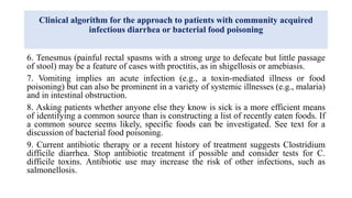 Clinical algorithm for the approach to patients with community acquired
infectious diarrhea or bacterial food poisoning
6. Tenesmus (painful rectal spasms with a strong urge to defecate but little passage
of stool) may be a feature of cases with proctitis, as in shigellosis or amebiasis.
7. Vomiting implies an acute infection (e.g., a toxin-mediated illness or food
poisoning) but can also be prominent in a variety of systemic illnesses (e.g., malaria)
and in intestinal obstruction.
8. Asking patients whether anyone else they know is sick is a more efficient means
of identifying a common source than is constructing a list of recently eaten foods. If
a common source seems likely, specific foods can be investigated. See text for a
discussion of bacterial food poisoning.
9. Current antibiotic therapy or a recent history of treatment suggests Clostridium
difficile diarrhea. Stop antibiotic treatment if possible and consider tests for C.
difficile toxins. Antibiotic use may increase the risk of other infections, such as
salmonellosis.
 