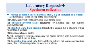 Laboratory Diagnosis
Specimen collection
Transfer at least 5 ml of diarrheal stool, 1 g of material or a walnut-
sized portion of stool, to one of the following:
(1) Clean, leakproof container with a tight-fitting lid or
(2) Buffered glycerol saline (preferred for Shigella spp. but inhibits
Campylobacter)
(3) Modified Cary-Blair medium (modified to contain 1.6 g of agar per liter
rather than 5 g/liter)
(4) Stool enrichment broths
NOTE: Generally, fecal specimens are not placed directly into these broths at
collection, but it can be done.
(5) Anaerobic transport tube for C. difficile culture, not toxin assay (culture
is only for epidemiological or nosocomial studies)
 