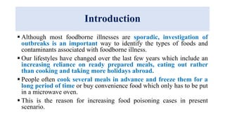 Introduction
 Although most foodborne illnesses are sporadic, investigation of
outbreaks is an important way to identify the types of foods and
contaminants associated with foodborne illness.
 Our lifestyles have changed over the last few years which include an
increasing reliance on ready prepared meals, eating out rather
than cooking and taking more holidays abroad.
 People often cook several meals in advance and freeze them for a
long period of time or buy convenience food which only has to be put
in a microwave oven.
 This is the reason for increasing food poisoning cases in present
scenario.
 