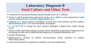 Laboratory Diagnosis
Stool Culture and Other Tests
 Evaluation of nosocomial diarrhea should initially focus on C. difficile.
 Toxins A and B produced by pathogenic strains of C. difficile can be detected by rapid
enzyme immunoassays and latex agglutination tests.
 Isolation of C. jejuni requires inoculation of fresh stool onto selective growth medium
and incubation at 42°C in a microaerophilic atmosphere.
 E. coli O157:H7 is among the most common pathogens isolated from visibly bloody
stools.
 Strains of this enterohemorrhagic serotype can be identified in specialized laboratories by
serotyping but also can be identified presumptively in hospital laboratories as
 Lactose-fermenting,
 Indole-positive colonies of sorbitol non-fermenters (white colonies) on sorbitol
MacConkey plates.
 Fresh stools should be examined for amoebic cysts and trophozoites.
 