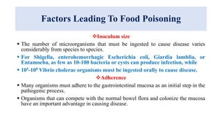 Factors Leading To Food Poisoning
Inoculum size
 The number of microorganisms that must be ingested to cause disease varies
considerably from species to species.
 For Shigella, enterohemorrhagic Escherichia coli, Giardia lamblia, or
Entamoeba, as few as 10-100 bacteria or cysts can produce infection, while
 105-108 Vibrio cholerae organisms must be ingested orally to cause disease.
Adherence
 Many organisms must adhere to the gastrointestinal mucosa as an initial step in the
pathogenic process.
 Organisms that can compete with the normal bowel flora and colonize the mucosa
have an important advantage in causing disease.
 