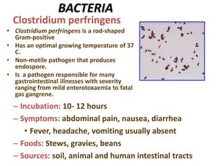 BACTERIA
• Clostridium perfringens is a rod-shaped
Gram-positive
• Has an optimal growing temperature of 37
C.
• Non-motile pathogen that produces
endospore.
• Is a pathogen responsible for many
gastrointestinal illnesses with severity
ranging from mild enterotoxaemia to fatal
gas gangrene.
Clostridium perfringens
– Incubation: 10- 12 hours
– Symptoms: abdominal pain, nausea, diarrhea
• Fever, headache, vomiting usually absent
– Foods: Stews, gravies, beans
– Sources: soil, animal and human intestinal tracts
 