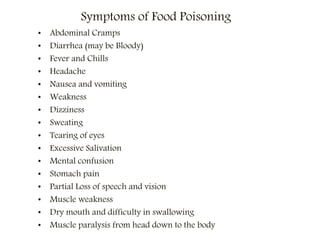 Symptoms of Food Poisoning
• Abdominal Cramps
• Diarrhea (may be Bloody)
• Fever and Chills
• Headache
• Nausea and vomiting
• Weakness
• Dizziness
• Sweating
• Tearing of eyes
• Excessive Salivation
• Mental confusion
• Stomach pain
• Partial Loss of speech and vision
• Muscle weakness
• Dry mouth and difficulty in swallowing
• Muscle paralysis from head down to the body
 