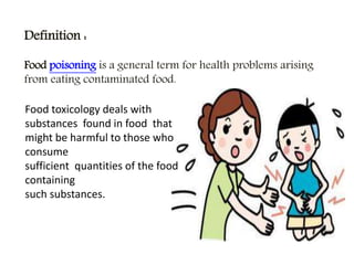 Definition :
Food poisoning is a general term for health problems arising
from eating contaminated food.
Food toxicology deals with
substances found in food that
might be harmful to those who
consume
sufficient quantities of the food
containing
such substances.
 
