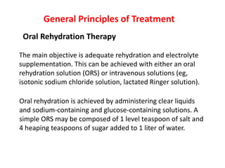The main objective is adequate rehydration and electrolyte
supplementation. This can be achieved with either an oral
rehydration solution (ORS) or intravenous solutions (eg,
isotonic sodium chloride solution, lactated Ringer solution).
General Principles of Treatment
Oral Rehydration Therapy
Oral rehydration is achieved by administering clear liquids
and sodium-containing and glucose-containing solutions. A
simple ORS may be composed of 1 level teaspoon of salt and
4 heaping teaspoons of sugar added to 1 liter of water.
 