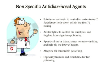 Non Specific Antidiarrhoeal Agents
• Botulinum antitoxin to neutralize toxins from C.
botulinum (only given within the first 72
hours).
• Amitriptyline to control the numbness and
tingling from ciguatera poisoning.
• Apomorphine or ipecac syrup to cause vomiting
and help rid the body of toxins.
• Atropine for mushroom poisoning.
• Diphenhydramine and cimetidine for fish
poisoning
 