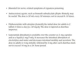 • Mannitol for nerve-related symptoms of ciguatera poisoning
• Antisecretory agents, such as bismuth subsalicylate (Pepto-Bismol), may
be useful. The dose is 30 mL every 30 minutes, not to exceed 8-10 doses.
• Diphenoxylate with atropine (Lomotil) the initial dose for adults is 2
tablets 4 times a day (i.e, 20 mg/d). The dose is tapered as diarrhea
improves.
• Loperamide (Imodium) is available over the counter as 2-mg capsules
and as a liquid (1 mg/5 mL). It increases the intestinal absorption of
electrolytes and water and decreases intestinal motility and secretion. The
dose in adults is 4 mg initially, followed by 2 mg after each diarrhea stool,
not to exceed 16 mg in a 24-hour period.
 