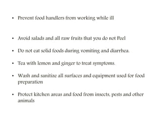 • Prevent food handlers from working while ill
• Avoid salads and all raw fruits that you do not Peel
• Do not eat solid foods during vomiting and diarrhea.
• Tea with lemon and ginger to treat symptoms.
• Wash and sanitize all surfaces and equipment used for food
preparation
• Protect kitchen areas and food from insects, pests and other
animals
 